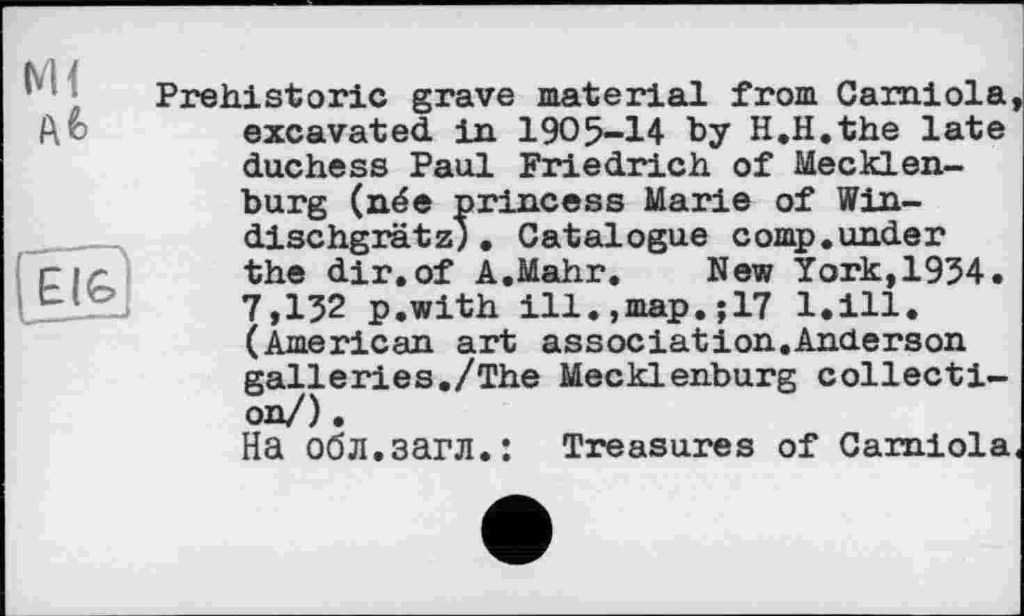 ﻿Prehistoric grave material from Carniola, excavated in 1905-14 by H.H.the late duchess Paul Friedrich of Mecklenburg (née princess Marie of Win-dischgrätz;• Catalogue comp.under the dir.of A.Mahr. New York,1954. 7,152 p.with ill.,map.;17 l.ill. (American art association.Anderson galleries./The Mecklenburg collecti-
Ha обл.загл.: Treasures of Carniola.